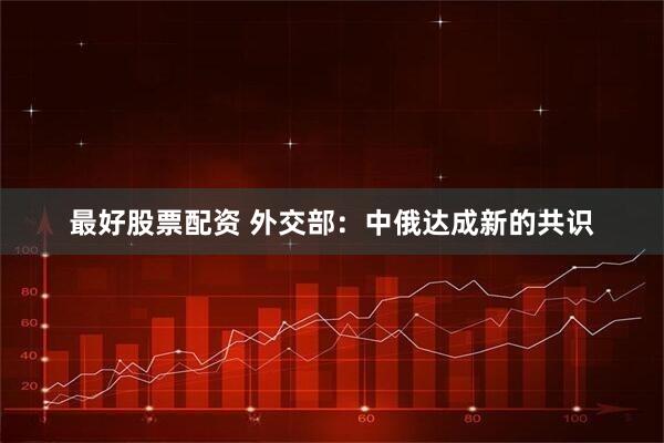 最好股票配资 外交部：中俄达成新的共识