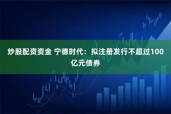 炒股配资资金 宁德时代：拟注册发行不超过100亿元债券