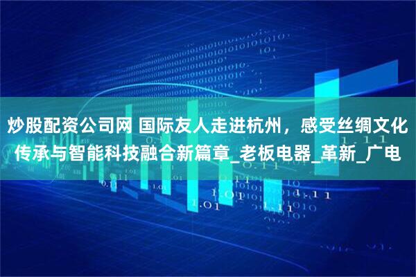 炒股配资公司网 国际友人走进杭州，感受丝绸文化传承与智能科技融合新篇章_老板电器_革新_广电