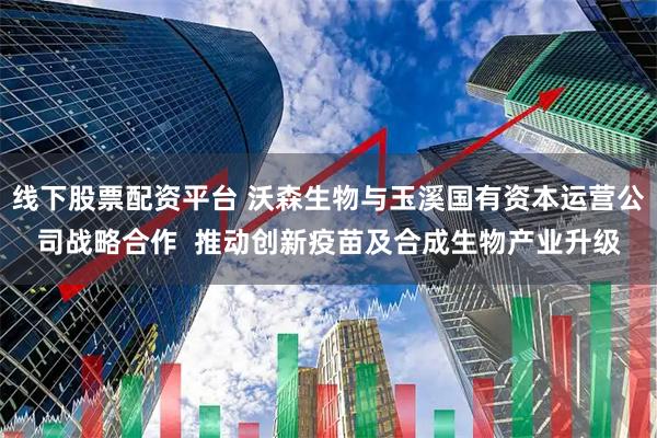 线下股票配资平台 沃森生物与玉溪国有资本运营公司战略合作  推动创新疫苗及合成生物产业升级