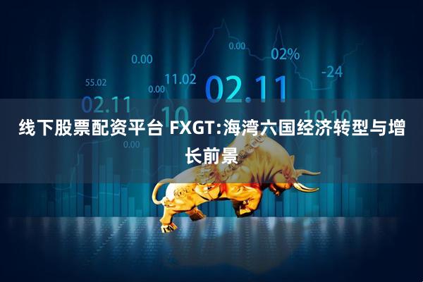 线下股票配资平台 FXGT:海湾六国经济转型与增长前景