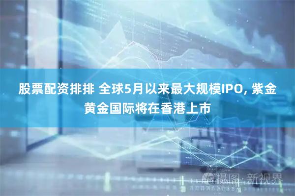 股票配资排排 全球5月以来最大规模IPO, 紫金黄金国际将在香港上市