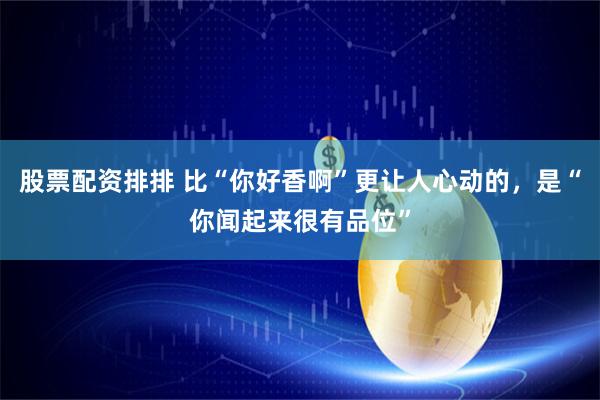 股票配资排排 比“你好香啊”更让人心动的，是“你闻起来很有品位”