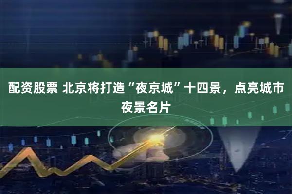 配资股票 北京将打造“夜京城”十四景，点亮城市夜景名片