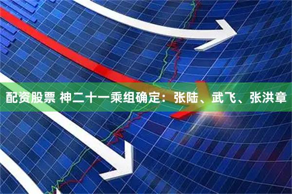 配资股票 神二十一乘组确定：张陆、武飞、张洪章