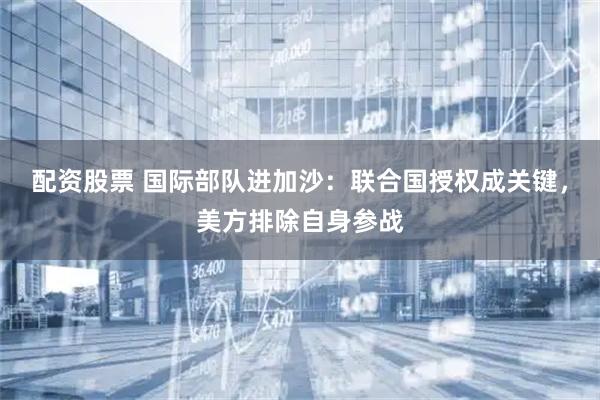 配资股票 国际部队进加沙：联合国授权成关键，美方排除自身参战