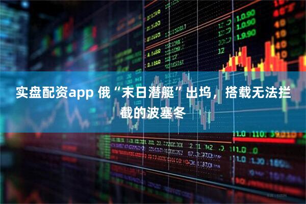 实盘配资app 俄“末日潜艇”出坞，搭载无法拦截的波塞冬