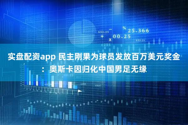 实盘配资app 民主刚果为球员发放百万美元奖金：奥斯卡因归化中国男足无缘