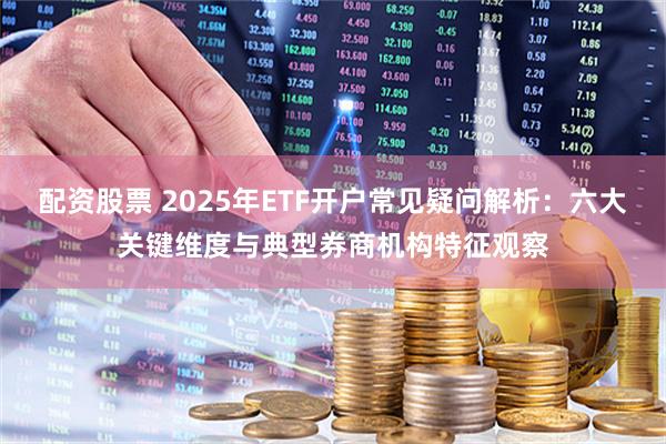 配资股票 2025年ETF开户常见疑问解析：六大关键维度与典型券商机构特征观察