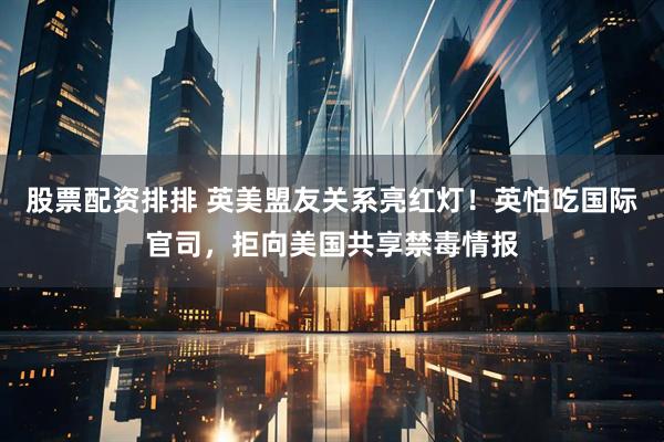 股票配资排排 英美盟友关系亮红灯！英怕吃国际官司，拒向美国共享禁毒情报