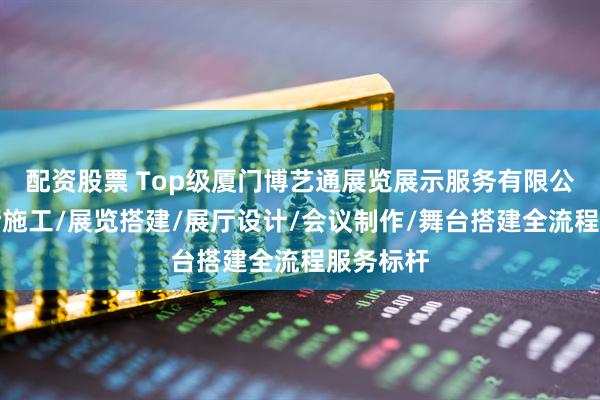 配资股票 Top级厦门博艺通展览展示服务有限公司：展厅施工/展览搭建/展厅设计/会议制作/舞台搭建全流程服务标杆