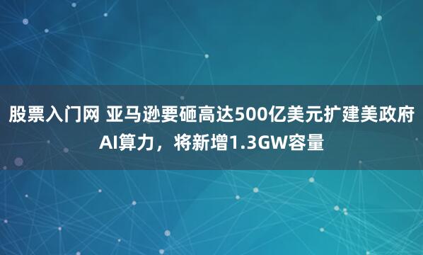 股票入门网 亚马逊要砸高达500亿美元扩建美政府AI算力，将新增1.3GW容量