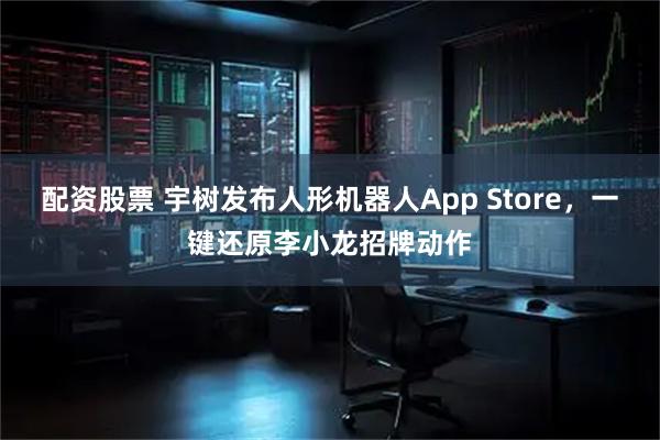 配资股票 宇树发布人形机器人App Store，一键还原李小龙招牌动作