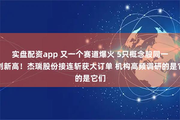 实盘配资app 又一个赛道爆火 5只概念股同一天创新高！杰瑞股份接连斩获大订单 机构高频调研的是它们