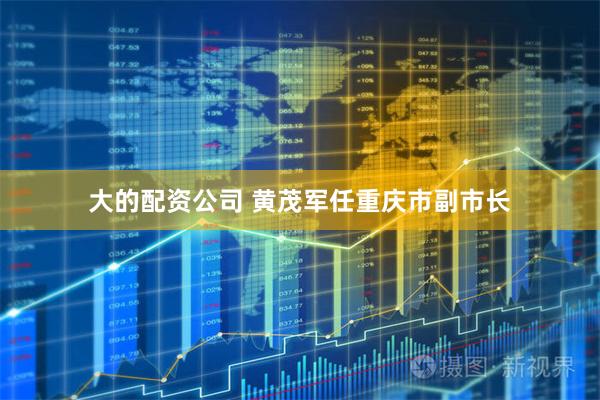 大的配资公司 黄茂军任重庆市副市长