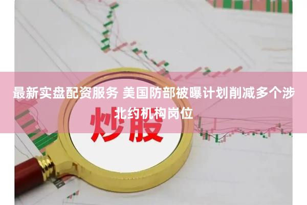 最新实盘配资服务 美国防部被曝计划削减多个涉北约机构岗位