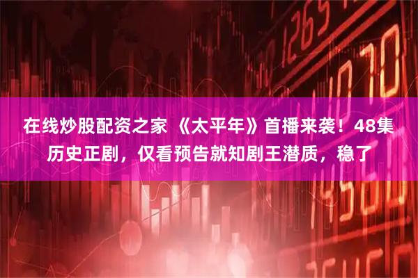 在线炒股配资之家 《太平年》首播来袭！48集历史正剧，仅看预告就知剧王潜质，稳了