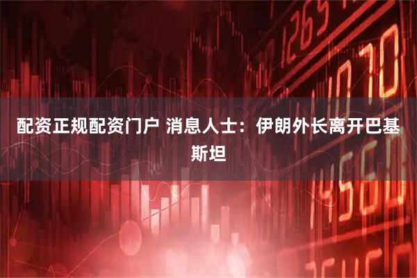 配资正规配资门户 消息人士：伊朗外长离开巴基斯坦