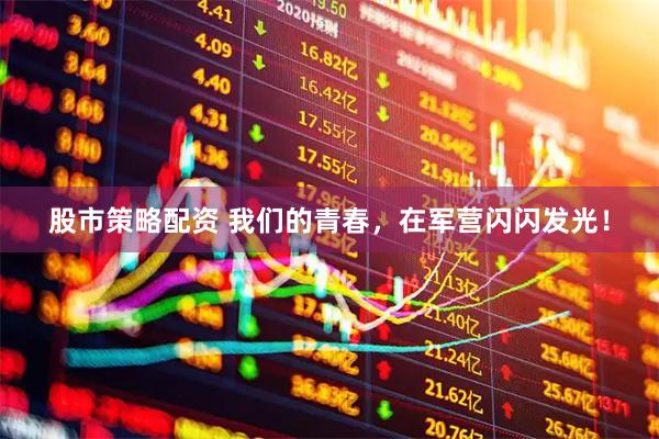 股市策略配资 我们的青春，在军营闪闪发光！