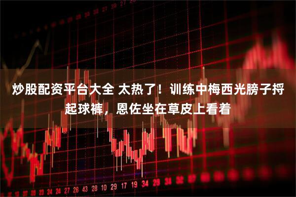 炒股配资平台大全 太热了！训练中梅西光膀子捋起球裤，恩佐坐在草皮上看着