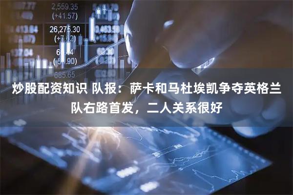 炒股配资知识 队报：萨卡和马杜埃凯争夺英格兰队右路首发，二人关系很好