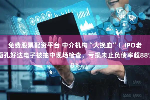 免费股票配资平台 中介机构“大换血”！IPO老面孔好达电子被抽中现场检查，亏损未止负债率超88%