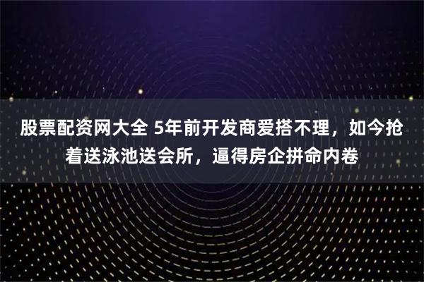 股票配资网大全 5年前开发商爱搭不理，如今抢着送泳池送会所，逼得房企拼命内卷