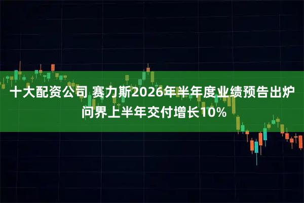 十大配资公司 赛力斯2026年半年度业绩预告出炉 问界上半年交付增长10%