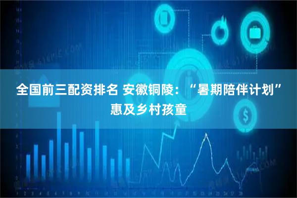 全国前三配资排名 安徽铜陵：“暑期陪伴计划”惠及乡村孩童