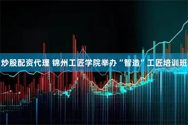 炒股配资代理 锦州工匠学院举办“智造”工匠培训班