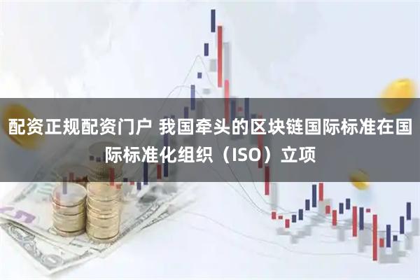配资正规配资门户 我国牵头的区块链国际标准在国际标准化组织（ISO）立项