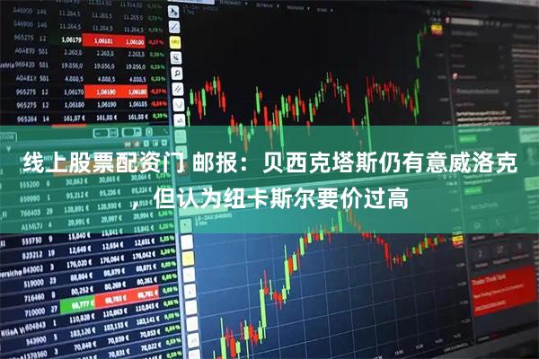 线上股票配资门 邮报：贝西克塔斯仍有意威洛克，但认为纽卡斯尔要价过高